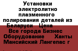 Установки электролитно-плазменного  полирования деталей из Беларуси › Цена ­ 100 - Все города Бизнес » Оборудование   . Ханты-Мансийский,Лангепас г.